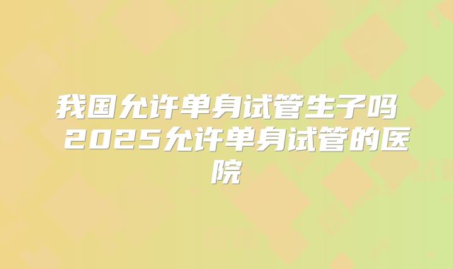 我国允许单身试管生子吗 2025允许单身试管的医院