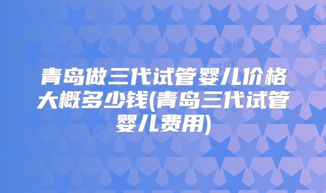 青岛做三代试管婴儿价格大概多少钱(青岛三代试管婴儿费用)