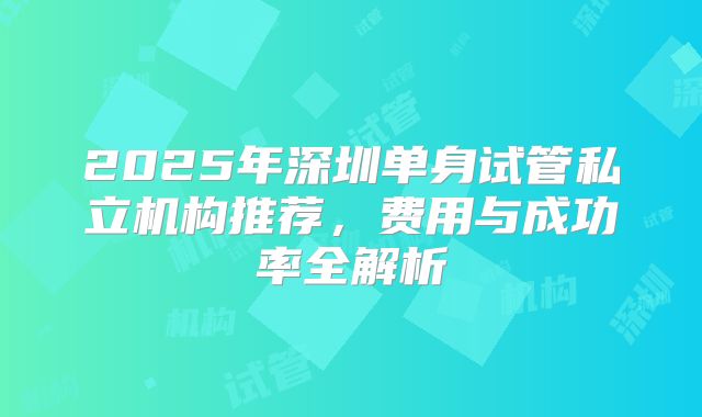 2025年深圳单身试管私立机构推荐，费用与成功率全解析