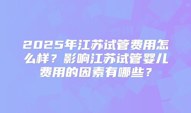 2025年江苏试管费用怎么样?影响江苏试管婴儿费用的因素有哪些?
