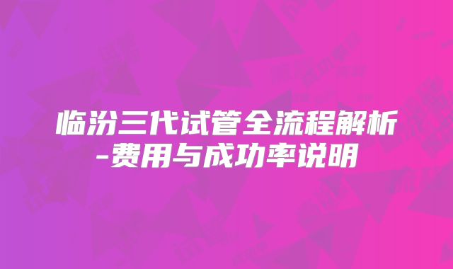 临汾三代试管全流程解析-费用与成功率说明