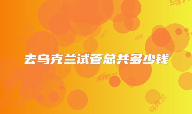 去乌克兰试管总共多少钱