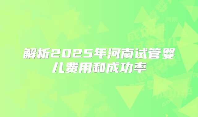 解析2025年河南试管婴儿费用和成功率