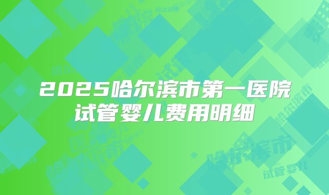 2025哈尔滨市第一医院试管婴儿费用明细