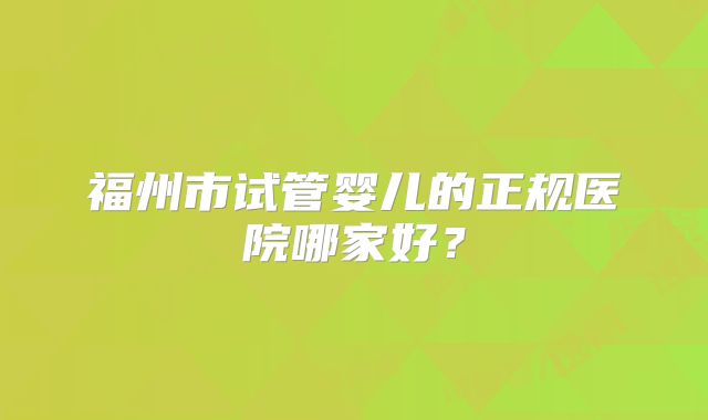 福州市试管婴儿的正规医院哪家好?