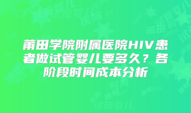 莆田学院附属医院HIV患者做试管婴儿要多久？各阶段时间成本分析