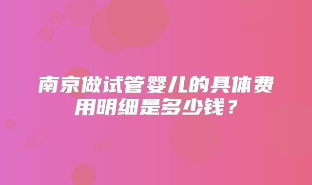 南京做试管婴儿的具体费用明细是多少钱?