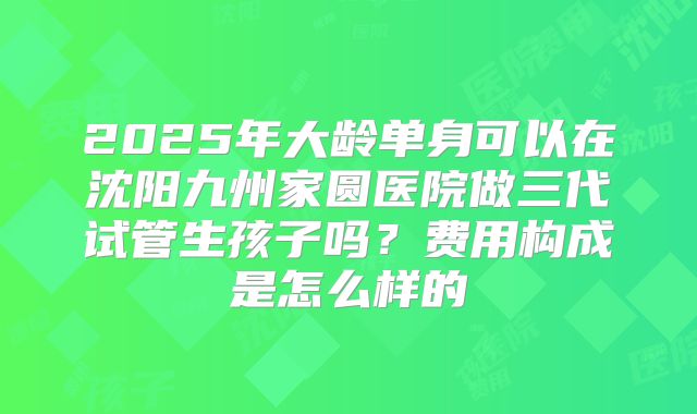 2025年大龄单身可以在沈阳九州家圆医院做三代试管生孩子吗？费用构成是怎么样的