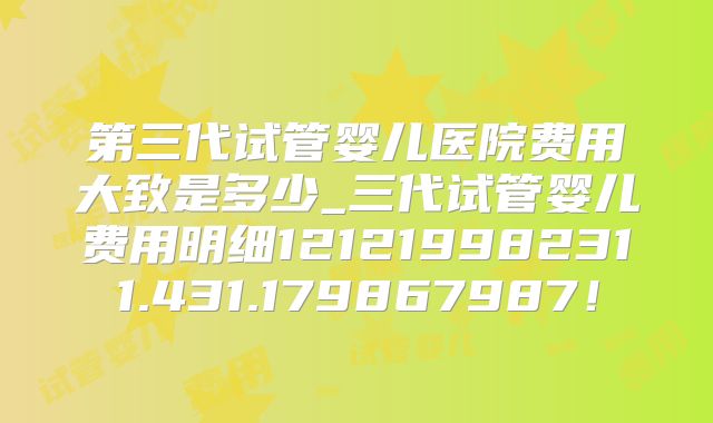 第三代试管婴儿医院费用大致是多少_三代试管婴儿费用明细121219982311.431.179867987!