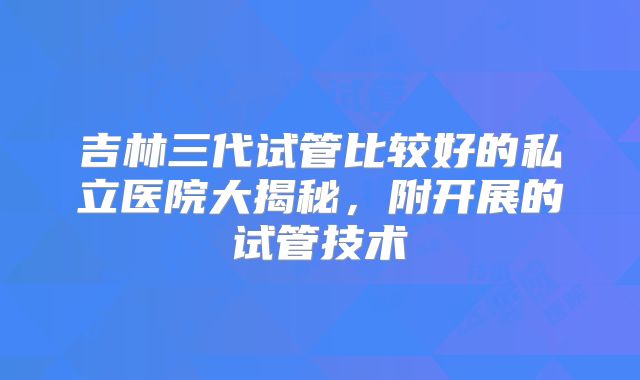 吉林三代试管比较好的私立医院大揭秘，附开展的试管技术