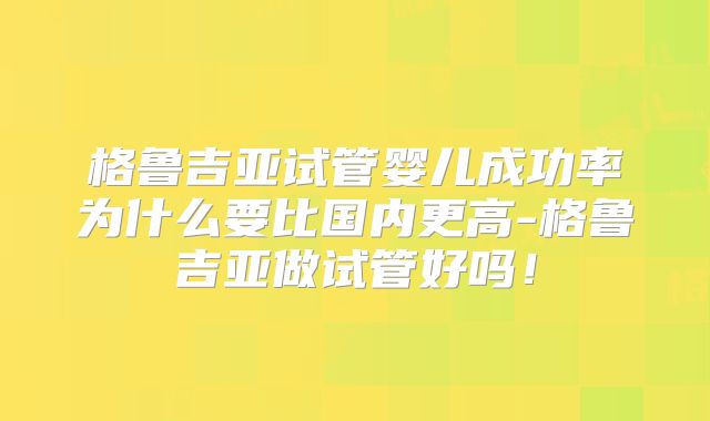 格鲁吉亚试管婴儿成功率为什么要比国内更高-格鲁吉亚做试管好吗!