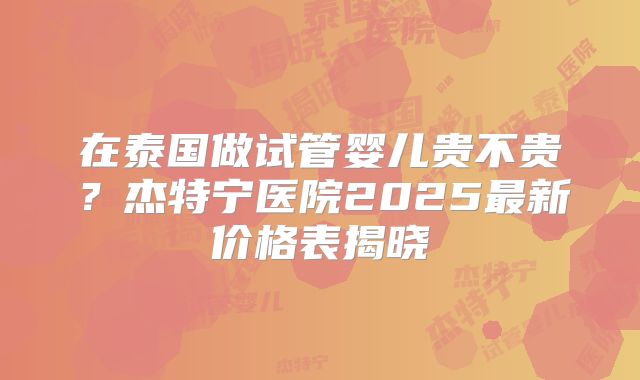 在泰国做试管婴儿贵不贵？杰特宁医院2025最新价格表揭晓