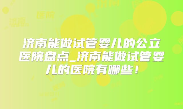 济南能做试管婴儿的公立医院盘点_济南能做试管婴儿的医院有哪些！