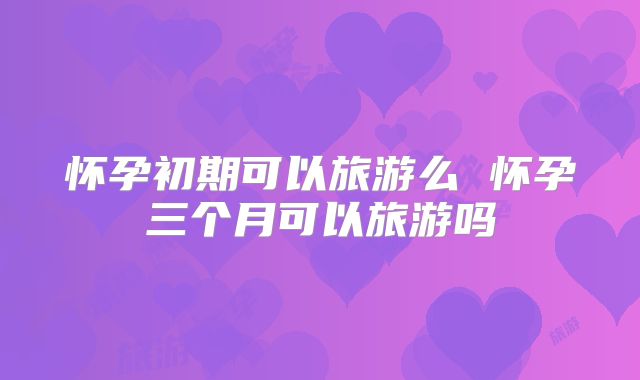 怀孕初期可以旅游么 怀孕三个月可以旅游吗