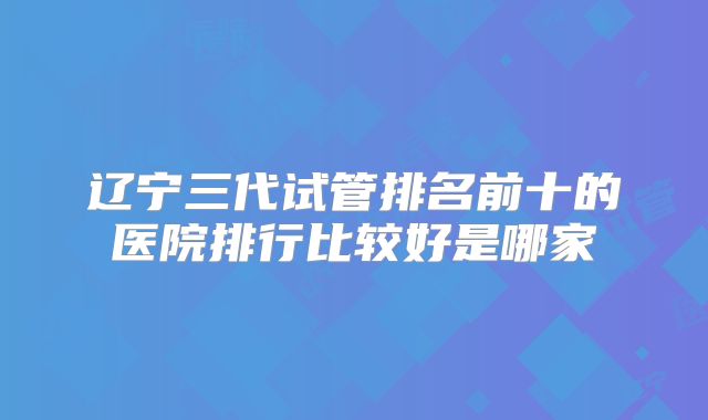 辽宁三代试管排名前十的医院排行比较好是哪家