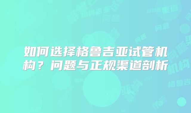 如何选择格鲁吉亚试管机构?问题与正规渠道剖析