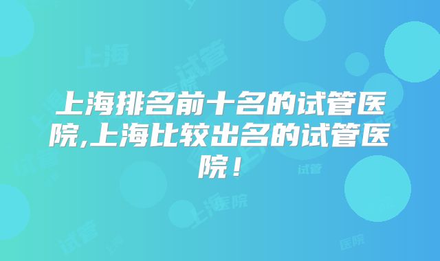 上海排名前十名的试管医院,上海比较出名的试管医院！