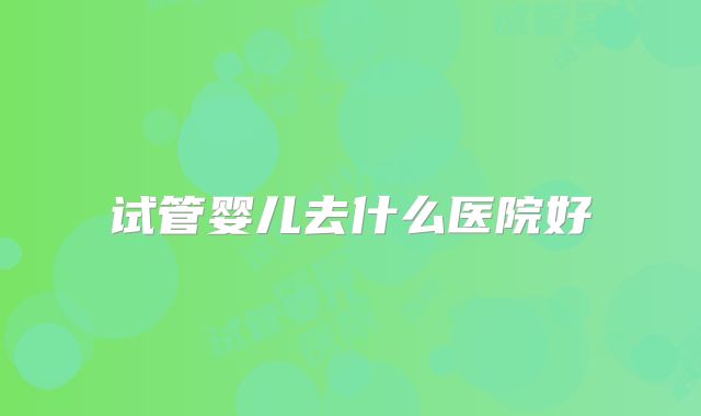 试管婴儿去什么医院好