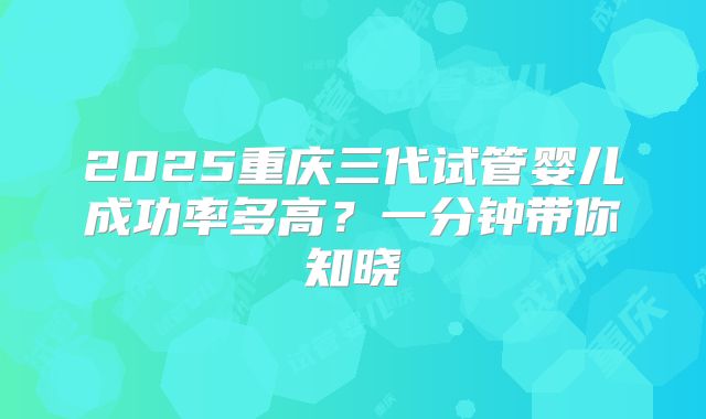 2025重庆三代试管婴儿成功率多高?一分钟带你知晓