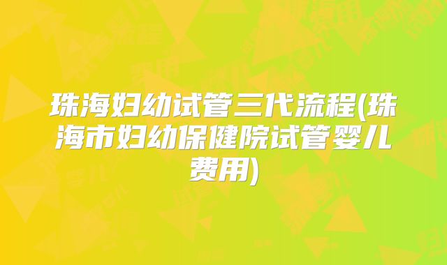 珠海妇幼试管三代流程(珠海市妇幼保健院试管婴儿费用)