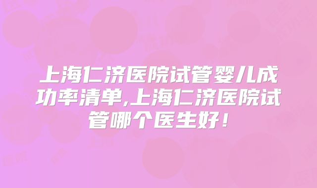 上海仁济医院试管婴儿成功率清单,上海仁济医院试管哪个医生好！