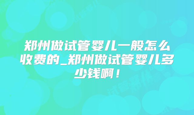 郑州做试管婴儿一般怎么收费的_郑州做试管婴儿多少钱啊！