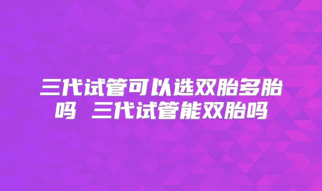 三代试管可以选双胎多胎吗 三代试管能双胎吗
