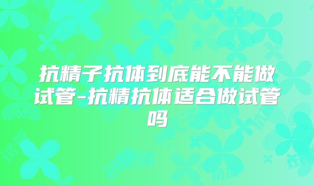 抗精子抗体到底能不能做试管-抗精抗体适合做试管吗