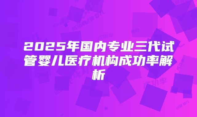 2025年国内专业三代试管婴儿医疗机构成功率解析