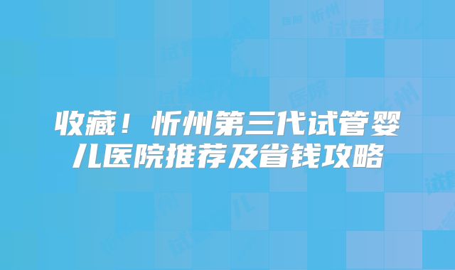 收藏！忻州第三代试管婴儿医院推荐及省钱攻略