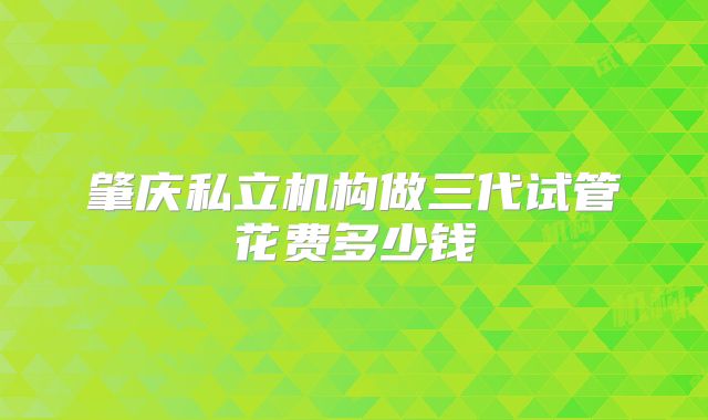 肇庆私立机构做三代试管花费多少钱