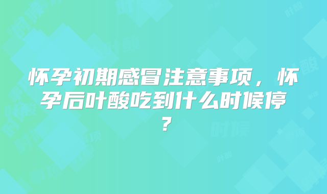 怀孕初期感冒注意事项,怀孕后叶酸吃到什么时候停?