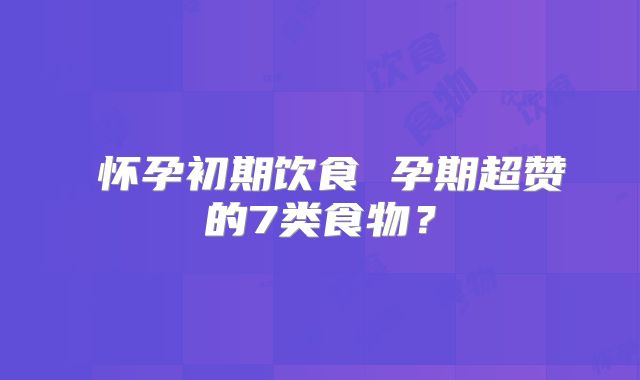 ​怀孕初期饮食 孕期超赞的7类食物？