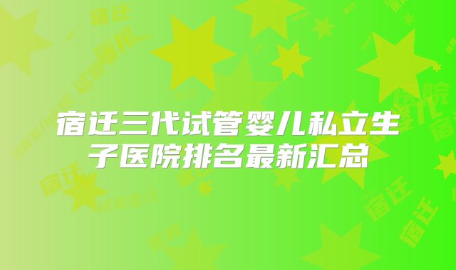 宿迁三代试管婴儿私立生子医院排名最新汇总