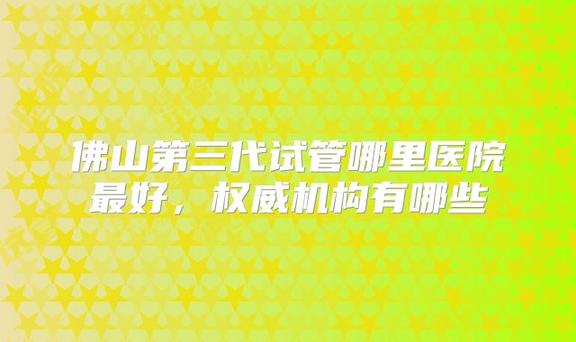佛山第三代试管哪里医院最好，权威机构有哪些