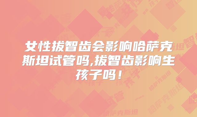 女性拔智齿会影响哈萨克斯坦试管吗,拔智齿影响生孩子吗！