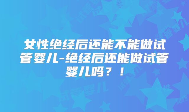 女性绝经后还能不能做试管婴儿-绝经后还能做试管婴儿吗？！