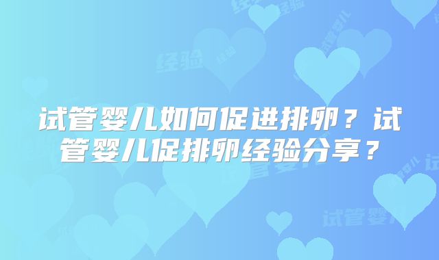 试管婴儿如何促进排卵？试管婴儿促排卵经验分享？