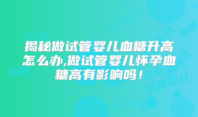 揭秘做试管婴儿血糖升高怎么办,做试管婴儿怀孕血糖高有影响吗!