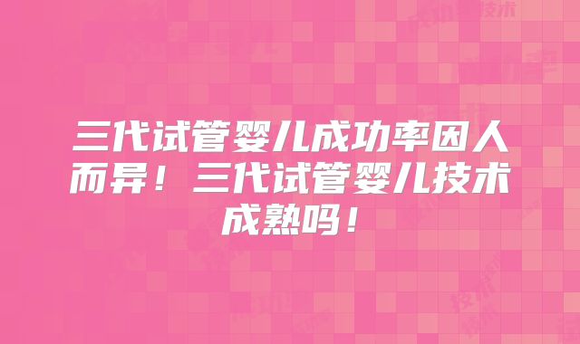 三代试管婴儿成功率因人而异！三代试管婴儿技术成熟吗！