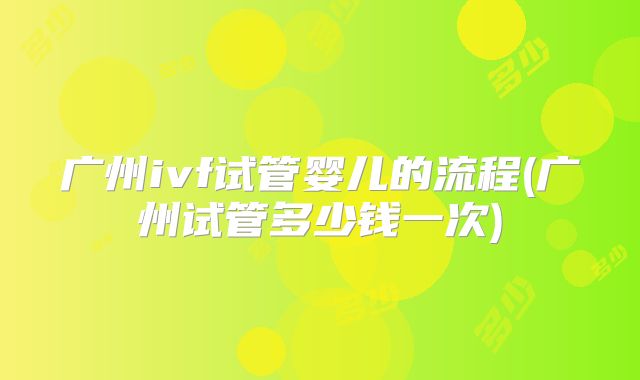 广州ivf试管婴儿的流程(广州试管多少钱一次)