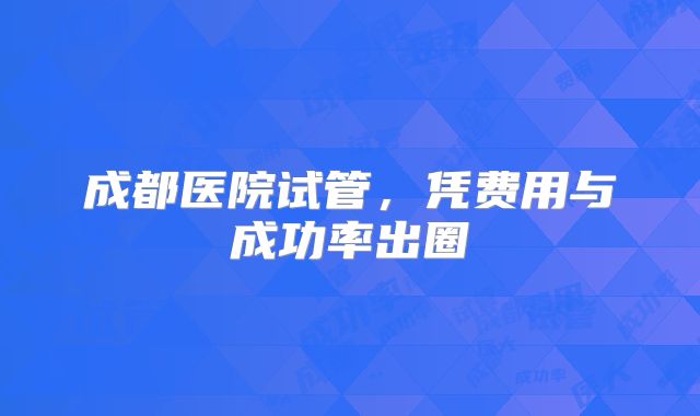 成都医院试管，凭费用与成功率出圈