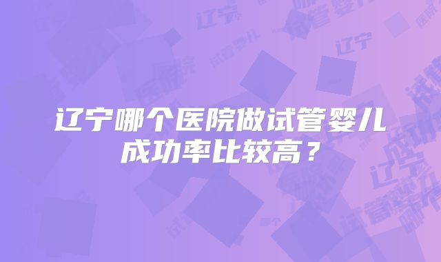 辽宁哪个医院做试管婴儿成功率比较高?