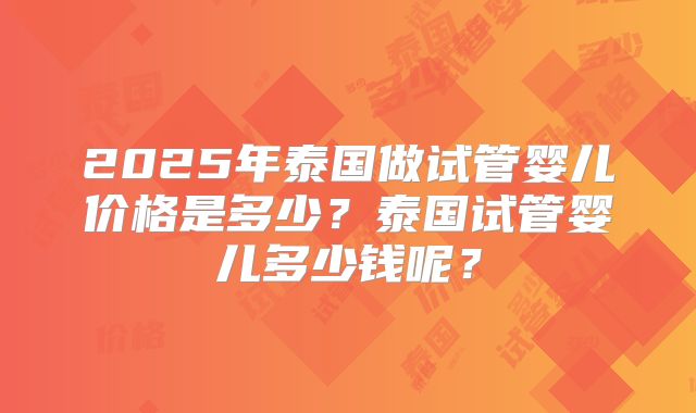 2025年泰国做试管婴儿价格是多少？泰国试管婴儿多少钱呢？