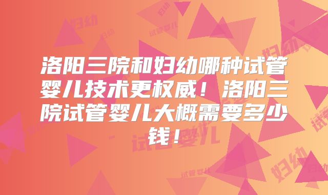 洛阳三院和妇幼哪种试管婴儿技术更权威！洛阳三院试管婴儿大概需要多少钱！