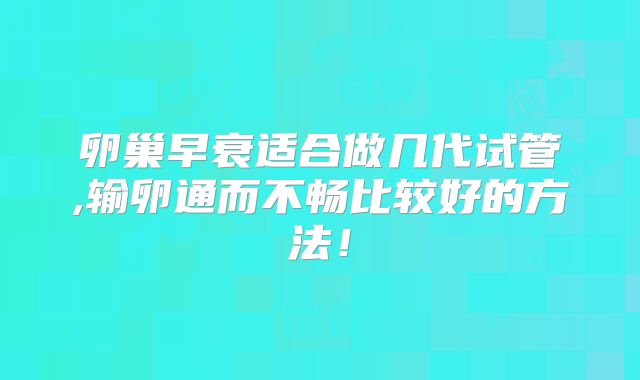卵巢早衰适合做几代试管,输卵通而不畅比较好的方法！