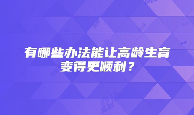 有哪些办法能让高龄生育变得更顺利?