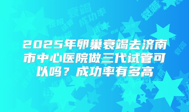 2025年卵巢衰竭去济南市中心医院做三代试管可以吗?成功率有多高