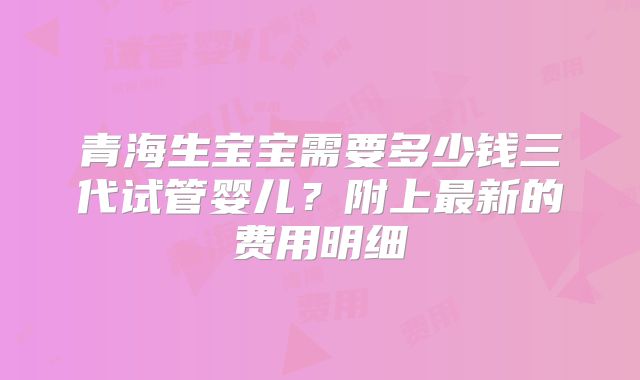 青海生宝宝需要多少钱三代试管婴儿？附上最新的费用明细