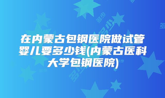 在内蒙古包钢医院做试管婴儿要多少钱(内蒙古医科大学包钢医院)